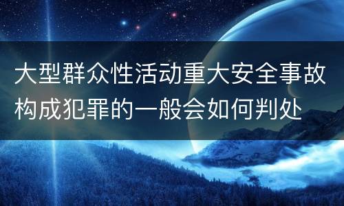 大型群众性活动重大安全事故构成犯罪的一般会如何判处