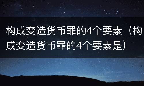 构成变造货币罪的4个要素（构成变造货币罪的4个要素是）
