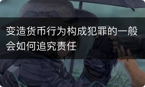 变造货币行为构成犯罪的一般会如何追究责任