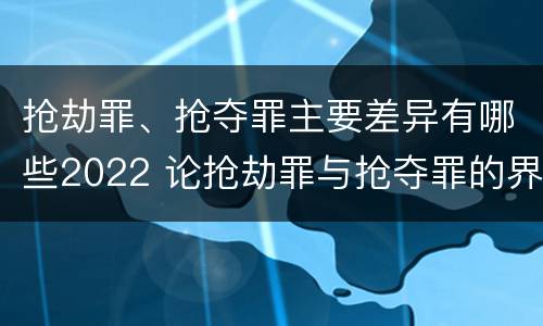 抢劫罪、抢夺罪主要差异有哪些2022 论抢劫罪与抢夺罪的界限