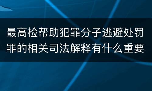 最高检帮助犯罪分子逃避处罚罪的相关司法解释有什么重要规定