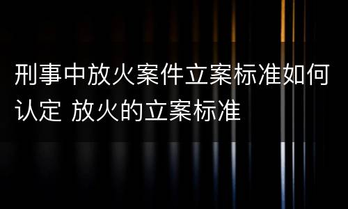 刑事中放火案件立案标准如何认定 放火的立案标准