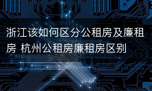 浙江该如何区分公租房及廉租房 杭州公租房廉租房区别