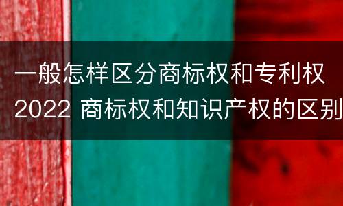 一般怎样区分商标权和专利权2022 商标权和知识产权的区别