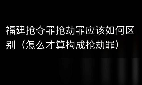 福建抢夺罪抢劫罪应该如何区别（怎么才算构成抢劫罪）