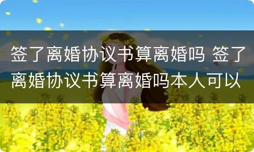 签了离婚协议书算离婚吗 签了离婚协议书算离婚吗本人可以不去吗