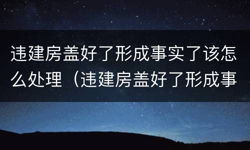 违建房盖好了形成事实了该怎么处理（违建房盖好了形成事实了该怎么处理呢）