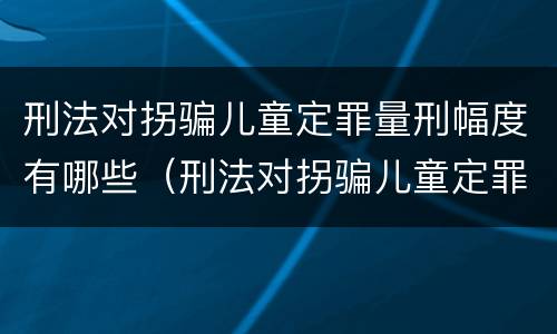 刑法对拐骗儿童定罪量刑幅度有哪些（刑法对拐骗儿童定罪量刑幅度有哪些规定）
