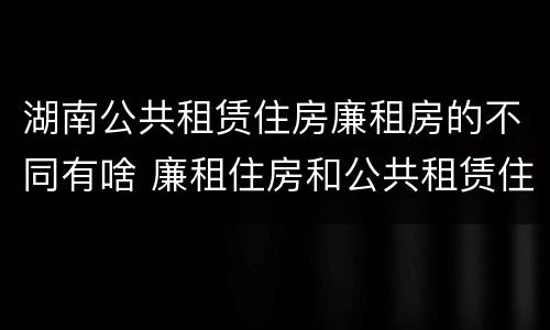 湖南公共租赁住房廉租房的不同有啥 廉租住房和公共租赁住房的区别