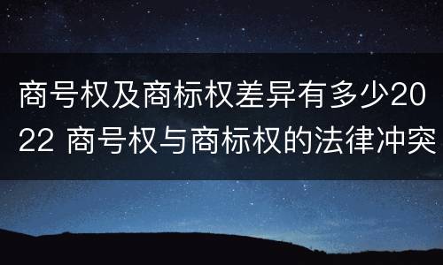商号权及商标权差异有多少2022 商号权与商标权的法律冲突与解决