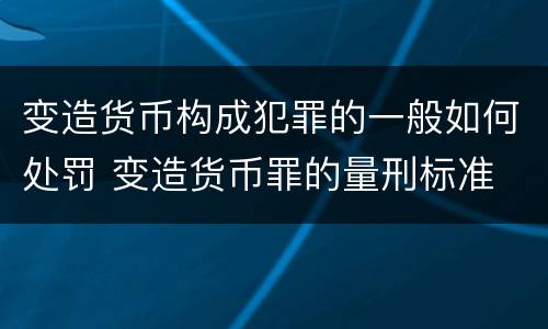 变造货币构成犯罪的一般如何处罚 变造货币罪的量刑标准