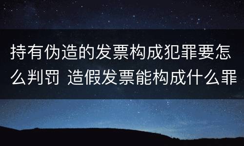 持有伪造的发票构成犯罪要怎么判罚 造假发票能构成什么罪