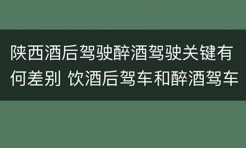 陕西酒后驾驶醉酒驾驶关键有何差别 饮酒后驾车和醉酒驾车的区别