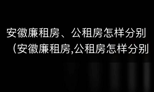 安徽廉租房、公租房怎样分别（安徽廉租房,公租房怎样分别出租）