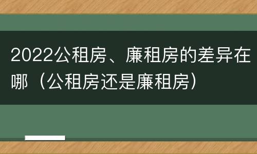 2022公租房、廉租房的差异在哪（公租房还是廉租房）