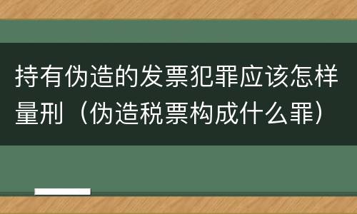 持有伪造的发票犯罪应该怎样量刑（伪造税票构成什么罪）