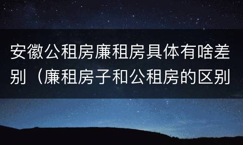 安徽公租房廉租房具体有啥差别（廉租房子和公租房的区别）
