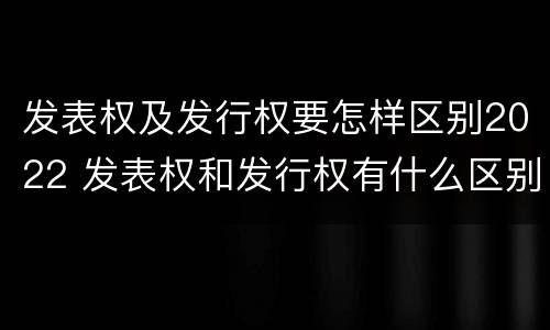 发表权及发行权要怎样区别2022 发表权和发行权有什么区别
