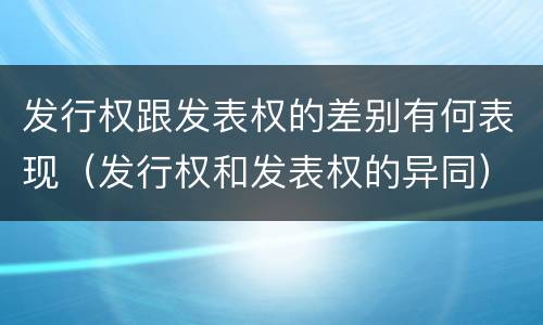 发行权跟发表权的差别有何表现（发行权和发表权的异同）