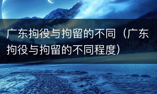 广东拘役与拘留的不同（广东拘役与拘留的不同程度）
