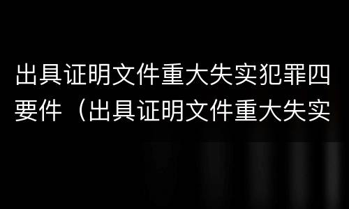 出具证明文件重大失实犯罪四要件（出具证明文件重大失实罪立案追诉标准）