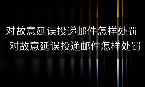 对故意延误投递邮件怎样处罚 对故意延误投递邮件怎样处罚他