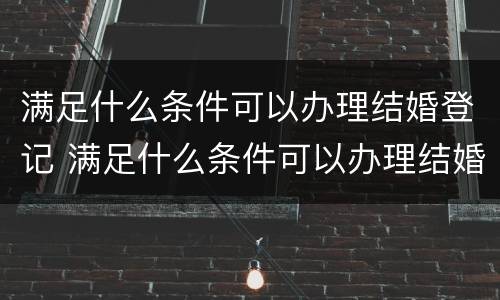 满足什么条件可以办理结婚登记 满足什么条件可以办理结婚登记证