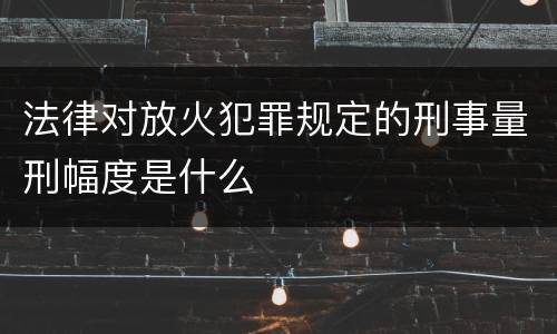 法律对放火犯罪规定的刑事量刑幅度是什么