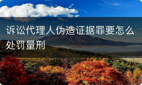 诉讼代理人伪造证据罪要怎么处罚量刑