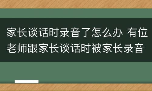 家长谈话时录音了怎么办 有位老师跟家长谈话时被家长录音