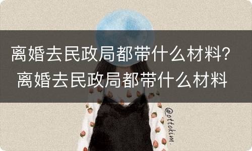 离婚去民政局都带什么材料？ 离婚去民政局都带什么材料