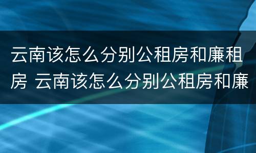 云南该怎么分别公租房和廉租房 云南该怎么分别公租房和廉租房呢