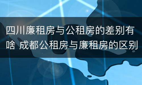 四川廉租房与公租房的差别有啥 成都公租房与廉租房的区别