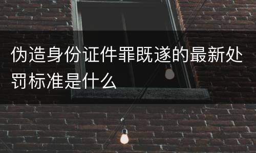 伪造身份证件罪既遂的最新处罚标准是什么