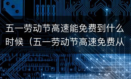 五一劳动节高速能免费到什么时候（五一劳动节高速免费从什么时候开始）
