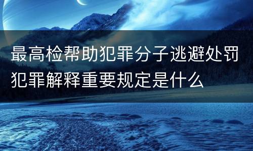 最高检帮助犯罪分子逃避处罚犯罪解释重要规定是什么