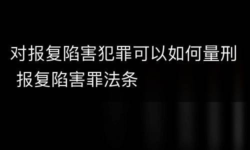 对报复陷害犯罪可以如何量刑 报复陷害罪法条