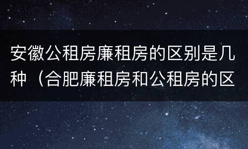 安徽公租房廉租房的区别是几种（合肥廉租房和公租房的区别）