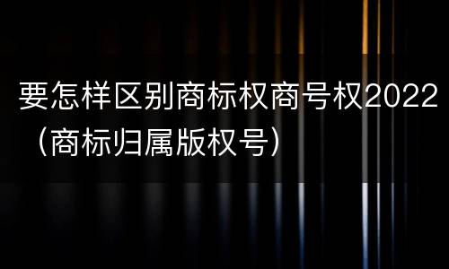 要怎样区别商标权商号权2022（商标归属版权号）