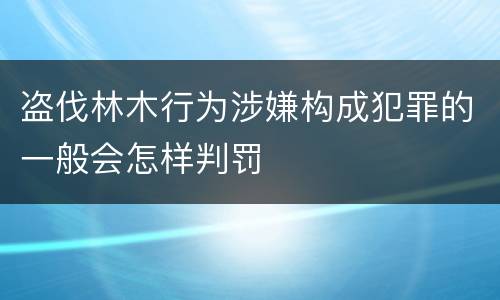 盗伐林木行为涉嫌构成犯罪的一般会怎样判罚