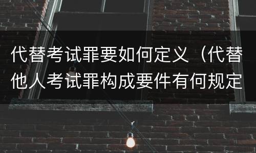 代替考试罪要如何定义（代替他人考试罪构成要件有何规定）