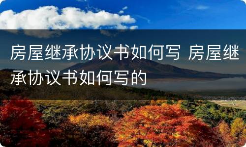 房屋继承协议书如何写 房屋继承协议书如何写的