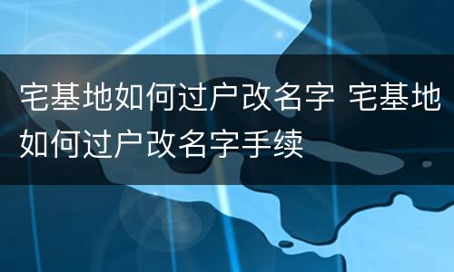 宅基地如何过户改名字 宅基地如何过户改名字手续