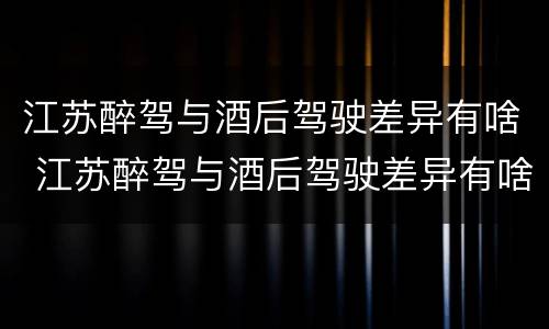 江苏醉驾与酒后驾驶差异有啥 江苏醉驾与酒后驾驶差异有啥影响