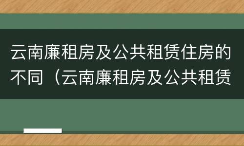 云南廉租房及公共租赁住房的不同（云南廉租房及公共租赁住房的不同类型）