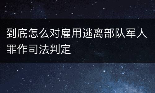 到底怎么对雇用逃离部队军人罪作司法判定
