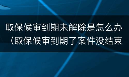 取保候审到期未解除是怎么办（取保候审到期了案件没结束怎么办）