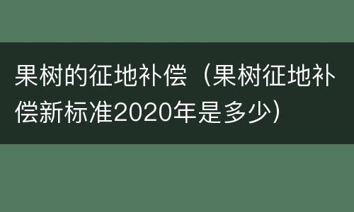 果树的征地补偿（果树征地补偿新标准2020年是多少）