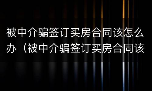 被中介骗签订买房合同该怎么办（被中介骗签订买房合同该怎么办呢）