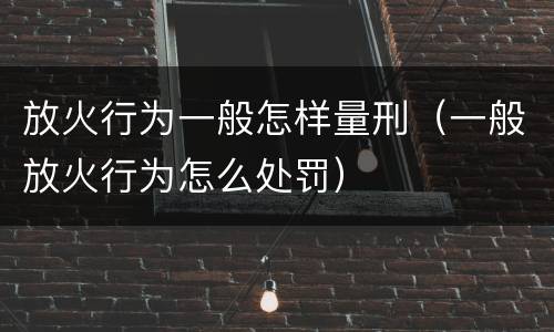 放火行为一般怎样量刑（一般放火行为怎么处罚）